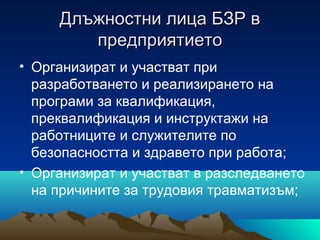 Длъжностни лица БЗР вДлъжностни лица БЗР в
предприятиетопредприятието
• Организират и участват при
разработването и реализирането на
програми за квалификация,
преквалификация и инструктажи на
работниците и служителите по
безопасността и здравето при работа;
• Организират и участват в разследването
на причините за трудовия травматизъм;
 