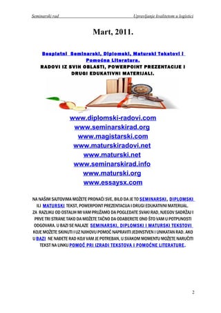 Seminarski rad Upravljanje kvalitetom u logistici
Mart, 2011.
Besplatni Seminarski, Diplomski, Maturski Tekstovi i
Pomoćna Literatura.
RADOVI IZ SVIH OBLASTI, POWERPOINT PREZENTACIJE I
DRUGI EDUKATIVNI MATERIJALI.
www.diplomski-radovi.com
www.seminarskirad.org
www.magistarski.com
www.maturskiradovi.net
www.maturski.net
www.seminarskirad.info
www.maturski.org
www.essaysx.com
NA NAŠIM SAJTOVIMA MOŽETE PRONAĆI SVE, BILO DA JE TO SEMINARSKI, DIPLOMSKI
ILI MATURSKI TEKST, POWERPOINT PREZENTACIJA I DRUGI EDUKATIVNI MATERIJAL.
ZA RAZLIKU OD OSTALIH MI VAM PRUŽAMO DA POGLEDATE SVAKI RAD, NJEGOV SADRŽAJ I
PRVE TRI STRANE TAKO DA MOŽETE TAČNO DA ODABERETE ONO ŠTO VAM U POTPUNOSTI
ODGOVARA. U BAZI SE NALAZE SEMINARSKI, DIPLOMSKI I MATURSKI TEKSTOVI
KOJE MOŽETE SKINUTI I UZ NJIHOVU POMOĆ NAPRAVITI JEDINSTVEN I UNIKATAN RAD. AKO
U BAZI NE NAĐETE RAD KOJI VAM JE POTREBAN, U SVAKOM MOMENTU MOŽETE NARUČITI
TEKST NA LINKU POMOĆ PRI IZRADI TEKSTOVA I POMOĆNE LITERATURE.
2
 