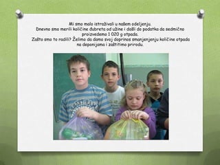 Mi smo malo istraţivali u našem odeljenju.
Dnevno smo merili količine đubreta od uţine i došli do podatka da sedmično
proizvedemo 1 020 g otpada.
Zašto smo to radili? Ţelimo da damo svoj doprinos smanjenjenju količine otpada
na deponijama i zaštitimo prirodu.
 