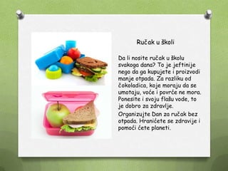 Ručak u školi
Da li nosite ručak u školu
svakoga dana? To je jeftinije
nego da ga kupujete i proizvodi
manje otpada. Za razliku od
čokoladica, koje moraju da se
umotaju, voće i povrće ne mora.
Ponesite i svoju flašu vode, to
je dobro za zdravlje.
Organizujte Dan za ručak bez
otpada. Hranićete se zdravije i
pomoći ćete planeti.
 