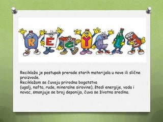 Reciklaţa je postupak prerade starih materijala u nove ili slične
proizvode.
Reciklaţom se čuvaju prirodna bogatstva
(ugalj, nafta, rude, mineralne sirovine), štedi energije, voda i
novac, smanjuje se broj deponija, čuva se ţivotna sredina.
 