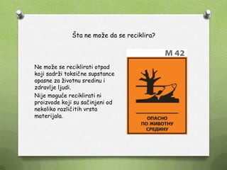 Šta ne moţe da se reciklira?
Ne moţe se reciklirati otpad
koji sadrţi toksične supstance
opasne za ţivotnu sredinu i
zdravlje ljudi.
Nije moguće reciklirati ni
proizvode koji su sačinjeni od
nekoliko različitih vrsta
materijala.
 