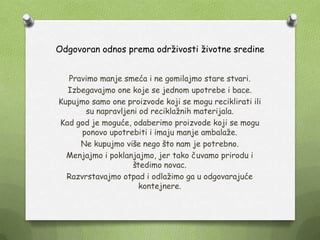 Odgovoran odnos prema odrţivosti ţivotne sredine
Pravimo manje smeća i ne gomilajmo stare stvari.
Izbegavajmo one koje se jednom upotrebe i bace.
Kupujmo samo one proizvode koji se mogu reciklirati ili
su napravljeni od reciklaţnih materijala.
Kad god je moguće, odaberimo proizvode koji se mogu
ponovo upotrebiti i imaju manje ambalaţe.
Ne kupujmo više nego što nam je potrebno.
Menjajmo i poklanjajmo, jer tako čuvamo prirodu i
štedimo novac.
Razvrstavajmo otpad i odlaţimo ga u odgovarajuće
kontejnere.
 