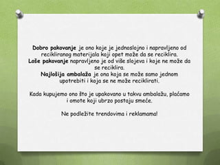 Dobro pakovanje je ono koje je jednoslojno i napravljeno od
recikliranog materijala koji opet moţe da se reciklira.
Loše pakovanje napravljeno je od više slojeva i koje ne moţe da
se reciklira.
Najlošija ambalaža je ona koja se moţe samo jednom
upotrebiti i koja se ne moţe reciklirati.
Kada kupujemo ono što je upakovano u takvu ambalaţu, plaćamo
i omote koji ubrzo postaju smeće.
Ne podleţite trendovima i reklamama!
 