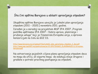 Šta čini opština Barajevo u oblasti upravljanja otpadom?
Skupština opštine Barajevo usvojila je Lokalni plan upravljanja
otpadom (2011 – 2020.) novembra 2011. godine.
Izrađen je u saradnji sa projektom MSP IPA 2007 „Program
podrške opštinama IPA 2007 – Dobra uprava, planiranje i
pruţanje usluga“ koji je finansirala Evropska unija, a sproveo
konzorcijum na čelu sa GIZ IS.
http://www.barajevo.org.rs/upload/files/Lokalni_plan_upravljanja_otpadom_I_deo.pdf
http://www.msp-ipa2007.org/publications/sr/C1-OPSTINSKO_PLANIRANJE/c1-9/rezime-
barajevo.pdf
Na ostvarivanje pojedinih ciljeva plana upravljanja otpadom deca
ne mogu da utiču, ali sigurno mogu da edukuju svoje drugove i
građane o potrebi pravilnog postupanja sa otpadom.
 