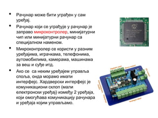 • Рачунар може бити уграђен у сам
уређај.
• Рачунар који се уграђује у рачунар је
заправо микроконтролер, минијатурни
чип или минијатурни рачунар са
специјалном наменом.
• Микроконтролер се користи у разним
уређајима, играчкама, телефонима,
аутомобилима, камерама, машинама
за веш и суђе итд.
• Ако се са неким уређајем управља
споља, онда морамо имати
интерфејс. Хардверски интерфејс је
комуникациони склоп (мали
електронски уређај) између 2 уређаја,
који омогућава комуникацију рачунара
и уређаја којим управљамо.
 