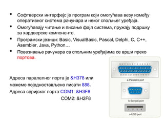 • Софтверски интерфејс је програм који омогућава везу између
оперативног система рачунара и неког спољњег уређаја.
• Омогућавају читање и писање фајл система, пружају подршку
за хардверске компоненте.
• Програмски језици: Basic, VisualBasic, Pascal, Delphi, C, C++,
Asembler, Java, Python…
• Повезивање рачунара са спољним уређајима се врши преко
портова.
Адреса паралелног порта је &H378 или
можемо поједностављено писати 888.
Адреса серијског порта COM1: &H3F8
COM2: &H2F8
 