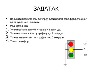 ЗАДАТАК
• Написати програм који ће управљати радом семафора спојеног
на рачунар као на слици.
• Рад семафора:
1. Упали црвено светло у трајању 3 секунде.
2. Упали црвено и жуто у трајању од 1 секунде.
3. Упали зелено светло у трајању од 3 секунде.
4. Угаси семафор
 