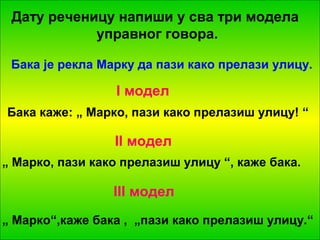 Дату реченицу напиши у сва три модела 
управног говора. 
Бака је рекла Марку да пази како прелази улицу. 
I модел 
Бака каже: „ Марко, пази како прелазиш улицу! “ 
II модел 
„ Марко, пази како прелазиш улицу “, каже бака. 
III модел 
„ Марко“,каже бака , „пази како прелазиш улицу.“ 
 