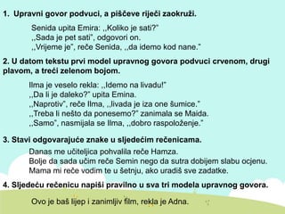 1. Upravni govor podvuci, a piščeve riječi zaokruži.
Senida upita Emira: ,,Koliko je sati?”
,,Sada je pet sati”, odgovori on.
,,Vrijeme je”, reče Senida, ,,da idemo kod nane.”
2. U datom tekstu prvi model upravnog govora podvuci crvenom, drugi
plavom, a treći zelenom bojom.
Ilma je veselo rekla: ,,Idemo na livadu!”
,,Da li je daleko?” upita Emina.
,,Naprotiv”, reče Ilma, ,,livada je iza one šumice.”
,,Treba li nešto da ponesemo?” zanimala se Maida.
,,Samo”, nasmijala se Ilma, ,,dobro raspoloženje.”
3. Stavi odgovarajuće znake u sljedećim rečenicama.
Danas me učiteljica pohvalila reče Hamza.
Bolje da sada učim reče Semin nego da sutra dobijem slabu ocjenu.
Mama mi reče vodim te u šetnju, ako uradiš sve zadatke.
4. Sljedeću rečenicu napiši pravilno u sva tri modela upravnog govora.
Ovo je baš lijep i zanimljiv film, rekla je Adna.
 