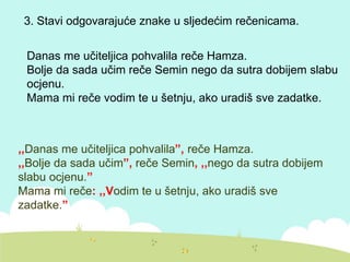 3. Stavi odgovarajuće znake u sljedećim rečenicama.
Danas me učiteljica pohvalila reče Hamza.
Bolje da sada učim reče Semin nego da sutra dobijem slabu
ocjenu.
Mama mi reče vodim te u šetnju, ako uradiš sve zadatke.
,,Danas me učiteljica pohvalila”, reče Hamza.
,,Bolje da sada učim”, reče Semin, ,,nego da sutra dobijem
slabu ocjenu.”
Mama mi reče: ,,Vodim te u šetnju, ako uradiš sve
zadatke.”
 