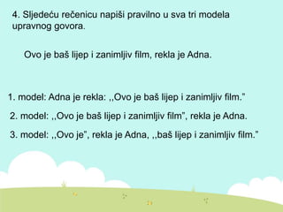 4. Sljedeću rečenicu napiši pravilno u sva tri modela
upravnog govora.
Ovo je baš lijep i zanimljiv film, rekla je Adna.
1. model: Adna je rekla: ,,Ovo je baš lijep i zanimljiv film.”
2. model: ,,Ovo je baš lijep i zanimljiv film”, rekla je Adna.
3. model: ,,Ovo je”, rekla je Adna, ,,baš lijep i zanimljiv film.”
 