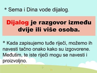 Dijalog je razgovor između
dvije ili više osoba.
* Sema i Dina vode dijalog.
* Kada zapisujemo tuđe riječi, možemo ih
navesti tačno onako kako su izgovorene.
Međutim, te iste riječi mogu se navesti i
proizvoljno.
 