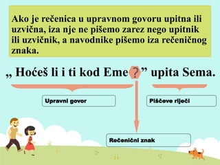 Ako je rečenica u upravnom govoru upitna ili
uzvična, iza nje ne pišemo zarez nego upitnik
ili uzvičnik, a navodnike pišemo iza rečeničnog
znaka.
,, Hoćeš li i ti kod Eme ? ” upita Sema.?
Upravni govor
Rečenični znak
Piščeve riječi
 