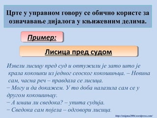 Црте у управном говору се обично користе за
означавање дијалога у књижевним делима.

Пример:
Пример:
Лисица пред судом
Лисица пред судом
Извели лисицу пред суд и оптужили је зато што је
крала кокошки из једног сеоског кокошињца. – Невина
сам, часна реч – правдала се лисица.
– Могу и да докажем. У то доба налазила сам се у
другом кокошињцу.
– А имаш ли сведока? – упита судија.
– Сведока сам појела – одговори лисица.
http://enigma2004.wordpress.com/

 