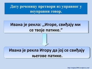 Дату реченицу претвори из управног у
неуправни говор.

Ивана је рекла: ,,Игоре, свиђају ми
Ивана је рекла: ,,Игоре, свиђају ми
се твоје патике.”
се твоје патике.”

Ивана је рекла Игору да јој се свиђају
Ивана је рекла Игору да јој се свиђају
његове патике.
његове патике.
http://enigma2004.wordpress.com/

 