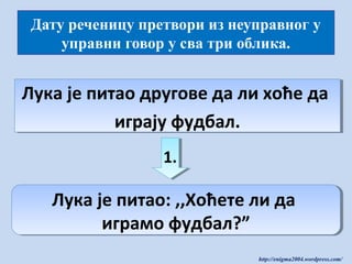 Дату реченицу претвори из неуправног у
управни говор у сва три облика.

Лука је питао другове да ли хоће да
Лука је питао другове да ли хоће да
играју фудбал.
играју фудбал.
1.
1.

Лука је питао: ,,Хоћете ли да
Лука је питао: ,,Хоћете ли да
играмо фудбал?”
играмо фудбал?”
http://enigma2004.wordpress.com/

 