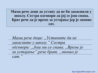 Мама рече деци да устану да не би закаснили у
школу. Сестра одговори да јој се још спава.
Брат рече да је време за устајање јер је звонио
сат.

Мама рече деци: ,,Устаните да не
закасните у школу.” Сестра
одговори: ,,Још ми се спава. ,,Време је
за устајање”,рече брат, ,,звонио је
сат.”

http://enigma2004.wordpress.com/

 