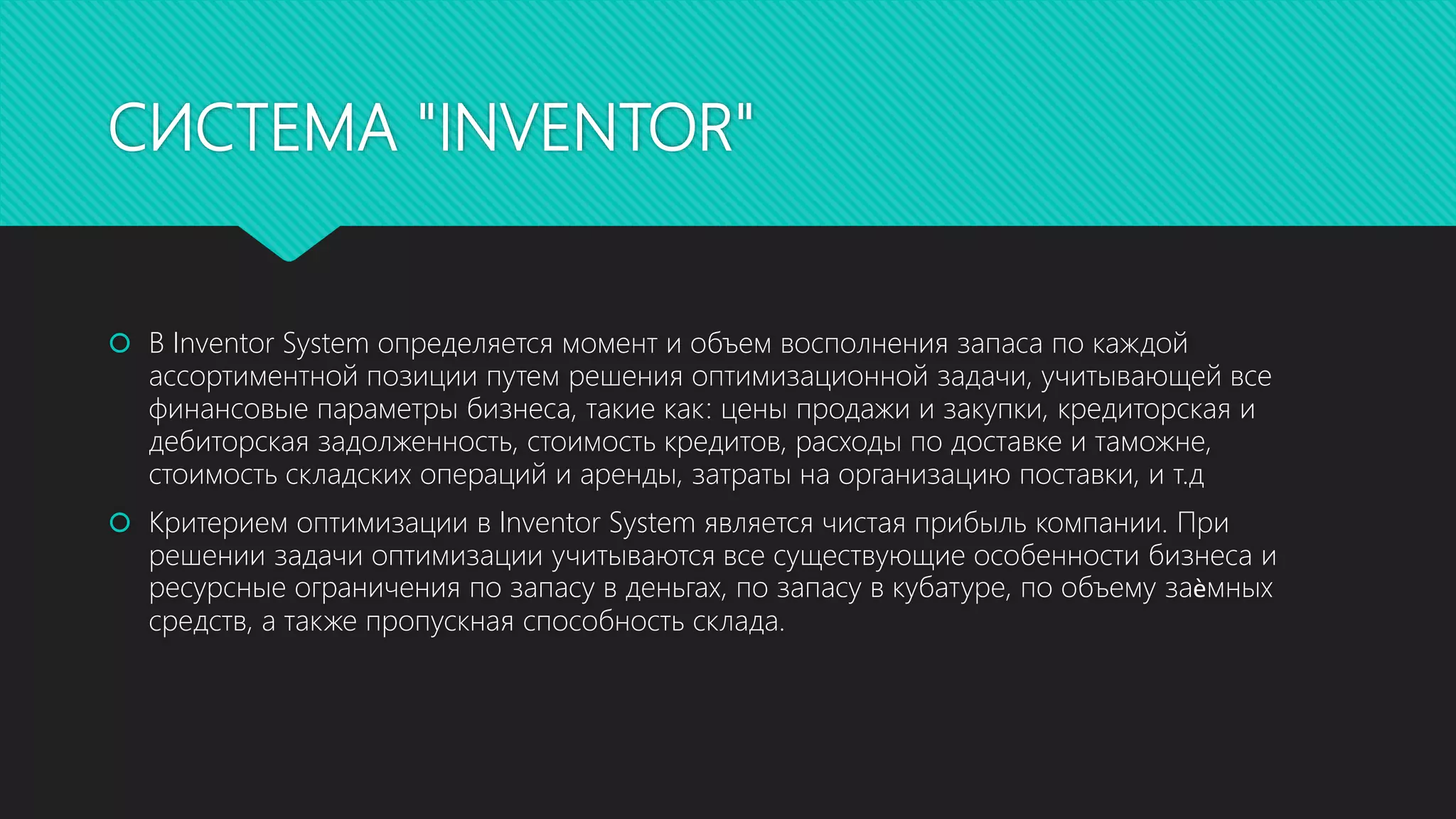 СИСТЕМА "INVENTOR"
 В Inventor System определяется момент и объем восполнения запаса по каждой
ассортиментной позиции путем решения оптимизационной задачи, учитывающей все
финансовые параметры бизнеса, такие как: цены продажи и закупки, кредиторская и
дебиторская задолженность, стоимость кредитов, расходы по доставке и таможне,
стоимость складских операций и аренды, затраты на организацию поставки, и т.д
 Критерием оптимизации в Inventor System является чистая прибыль компании. При
решении задачи оптимизации учитываются все существующие особенности бизнеса и
ресурсные ограничения по запасу в деньгах, по запасу в кубатуре, по объему заѐмных
средств, а также пропускная способность склада.
 