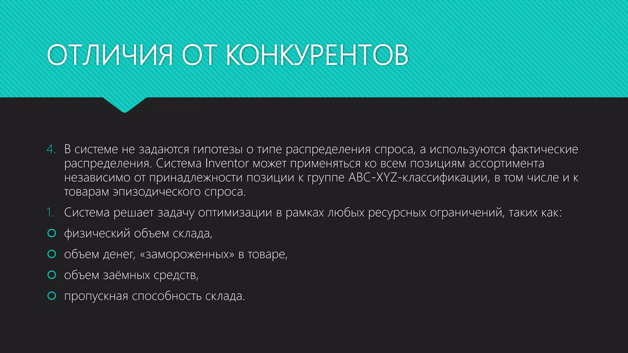 ОТЛИЧИЯ ОТ КОНКУРЕНТОВ
4. В системе не задаются гипотезы о типе распределения спроса, а используются фактические
распределения. Система Inventor может применяться ко всем позициям ассортимента
независимо от принадлежности позиции к группе ABC-XYZ-классификации, в том числе и к
товарам эпизодического спроса.
1. Система решает задачу оптимизации в рамках любых ресурсных ограничений, таких как:
 физический объем склада,
 объем денег, «замороженных» в товаре,
 объем заёмных средств,
 пропускная способность склада.
 