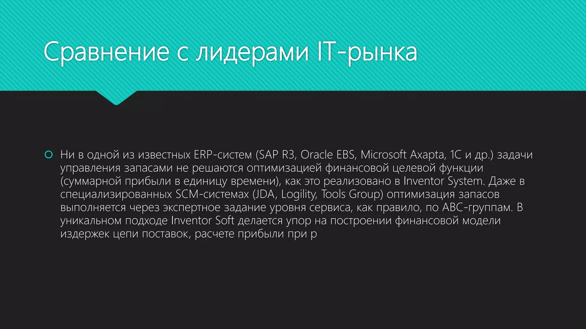 Сравнение с лидерами IT-рынка
 Ни в одной из известных ERP-систем (SAP R3, Oracle EBS, Microsoft Axapta, 1C и др.) задачи
управления запасами не решаются оптимизацией финансовой целевой функции
(суммарной прибыли в единицу времени), как это реализовано в Inventor System. Даже в
специализированных SCM-системах (JDA, Logility, Tools Group) оптимизация запасов
выполняется через экспертное задание уровня сервиса, как правило, по ABC-группам. В
уникальном подходе Inventor Soft делается упор на построении финансовой модели
издержек цепи поставок, расчете прибыли при р
 