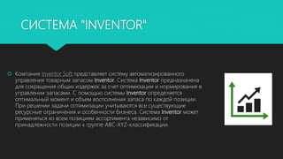 СИСТЕМА "INVENTOR"
 Компания Inventor Soft представляет систему автоматизированного
управления товарным запасом Inventor. Система Inventor предназначена
для сокращения общих издержек за счет оптимизации и нормирования в
управлении запасами. С помощью системы Inventor определяется
оптимальный момент и объем восполнения запаса по каждой позиции.
При решении задачи оптимизации учитываются все существующие
ресурсные ограничения и особенности бизнеса. Система Inventor может
применяться ко всем позициям ассортимента независимо от
принадлежности позиции к группе ABC-XYZ-классификации.
 