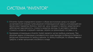 СИСТЕМА "INVENTOR"
 В Inventor System определяется момент и объем восполнения запаса по каждой
ассортиментной позиции путем решения оптимизационной задачи, учитывающей все
финансовые параметры бизнеса, такие как: цены продажи и закупки, кредиторская и
дебиторская задолженность, стоимость кредитов, расходы по доставке и таможне,
стоимость складских операций и аренды, затраты на организацию поставки, и т.д
 Критерием оптимизации в Inventor System является чистая прибыль компании. При
решении задачи оптимизации учитываются все существующие особенности бизнеса и
ресурсные ограничения по запасу в деньгах, по запасу в кубатуре, по объему заѐмных
средств, а также пропускная способность склада.
 