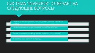 СИСТЕМА "INVENTOR" ОТВЕЧАЕТ НА
СЛЕДУЮЩИЕ ВОПРОСЫ
Каков оптимальный уровень запаса и уровень сервиса для каждой
позиции?
Какова оптимальная оборачиваемость по каждой позиции?
Каковы плановые издержки хранения, дефицита и пополнения?
Какова плановая прибыль за период?
 