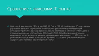 Сравнение с лидерами IT-рынка
 Ни в одной из известных ERP-систем (SAP R3, Oracle EBS, Microsoft Axapta, 1C и др.) задачи
управления запасами не решаются оптимизацией финансовой целевой функции
(суммарной прибыли в единицу времени), как это реализовано в Inventor System. Даже в
специализированных SCM-системах (JDA, Logility, Tools Group) оптимизация запасов
выполняется через экспертное задание уровня сервиса, как правило, по ABC-группам. В
уникальном подходе Inventor Soft делается упор на построении финансовой модели
издержек цепи поставок, расчете прибыли при р
 