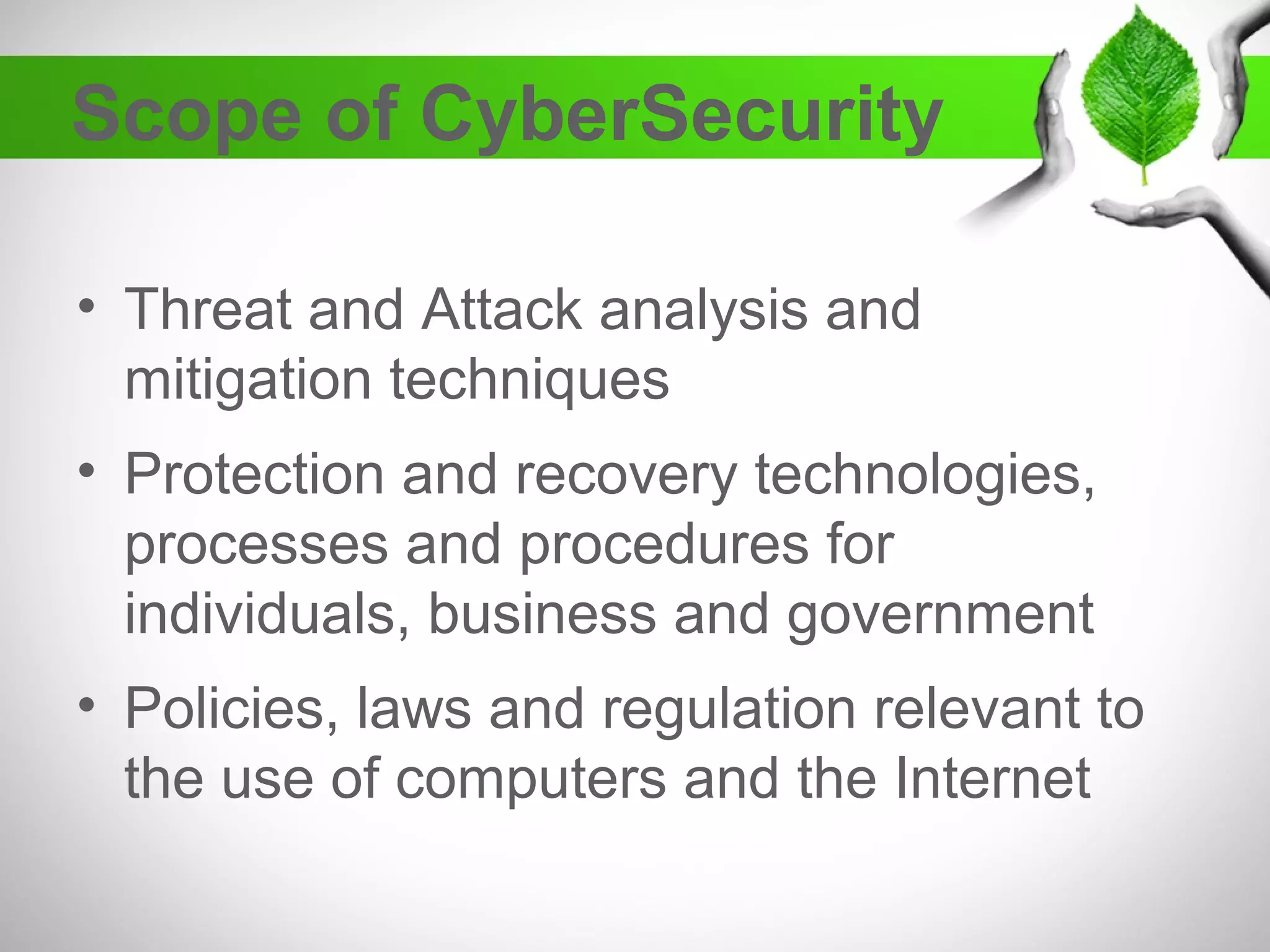 Scope of CyberSecurity
• Threat and Attack analysis and
mitigation techniques
• Protection and recovery technologies,
processes and procedures for
individuals, business and government
• Policies, laws and regulation relevant to
the use of computers and the Internet
 