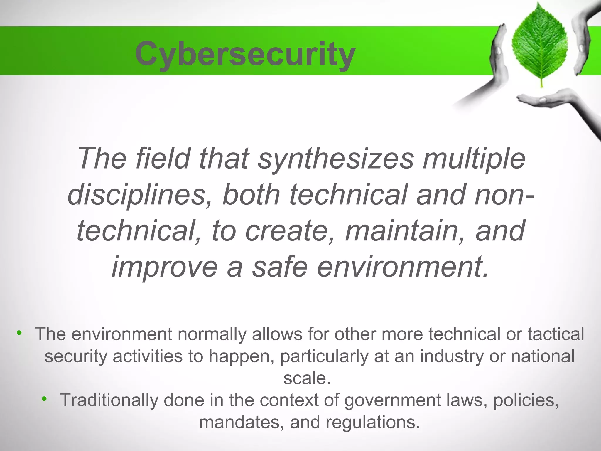 Cybersecurity
The field that synthesizes multiple
disciplines, both technical and non-
technical, to create, maintain, and
improve a safe environment.
• The environment normally allows for other more technical or tactical
security activities to happen, particularly at an industry or national
scale.
• Traditionally done in the context of government laws, policies,
mandates, and regulations.
 