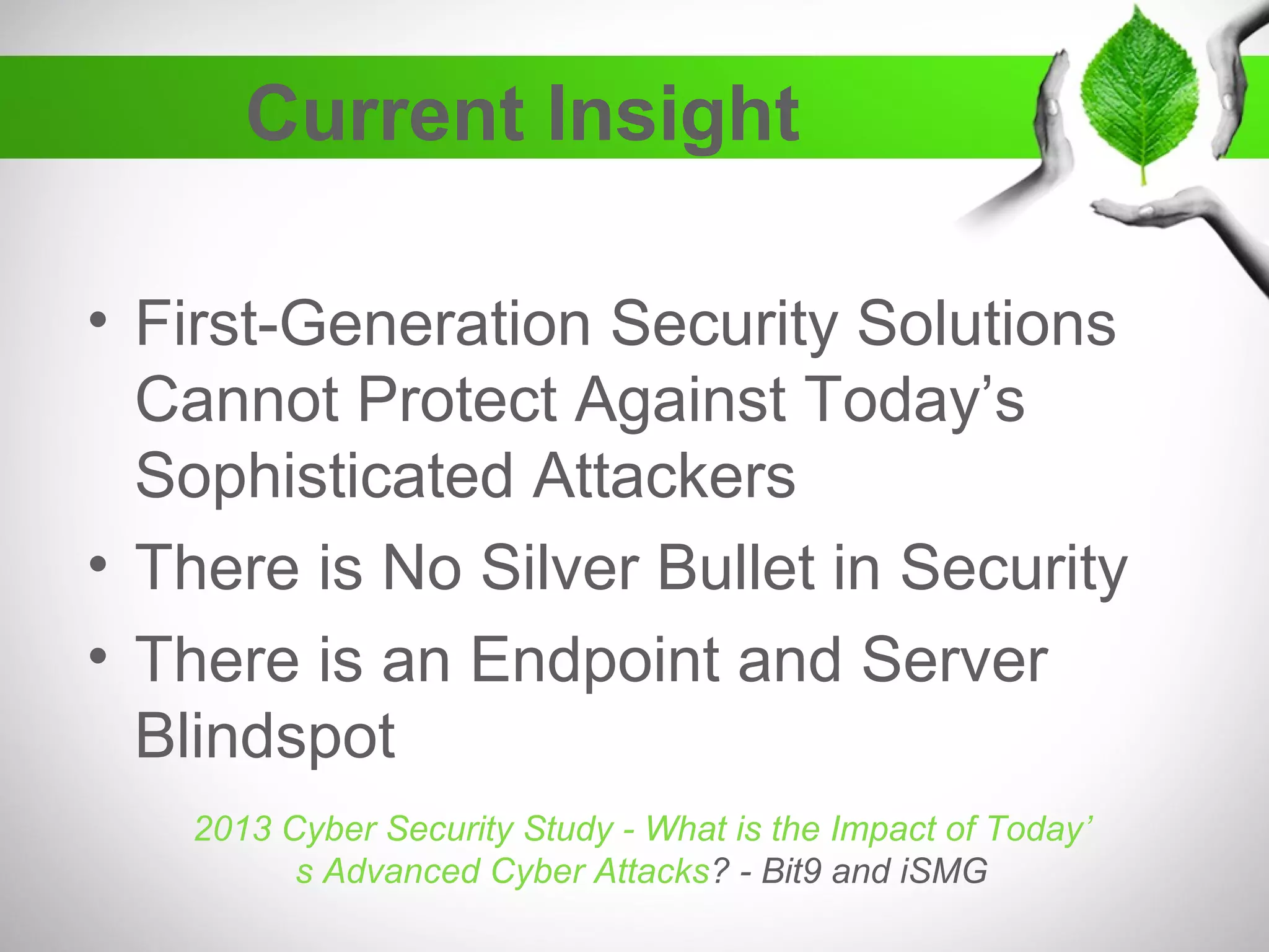 Current Insight
• First-Generation Security Solutions
Cannot Protect Against Today’s
Sophisticated Attackers
• There is No Silver Bullet in Security
• There is an Endpoint and Server
Blindspot
2013 Cyber Security Study - What is the Impact of Today’
s Advanced Cyber Attacks? - Bit9 and iSMG
 