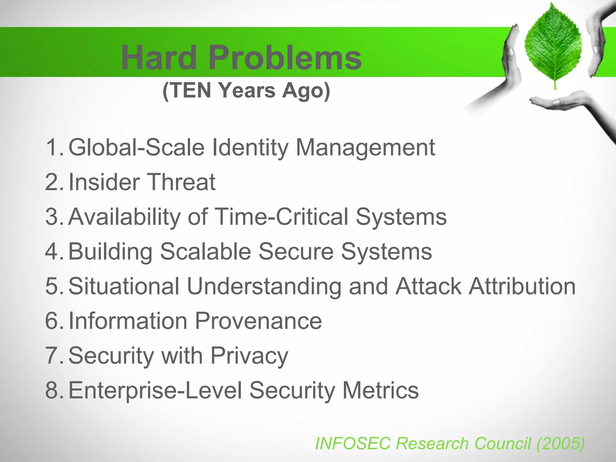 Hard Problems
(TEN Years Ago)
1.Global-Scale Identity Management
2.Insider Threat
3.Availability of Time-Critical Systems
4.Building Scalable Secure Systems
5.Situational Understanding and Attack Attribution
6.Information Provenance
7.Security with Privacy
8.Enterprise-Level Security Metrics
INFOSEC Research Council (2005)
 