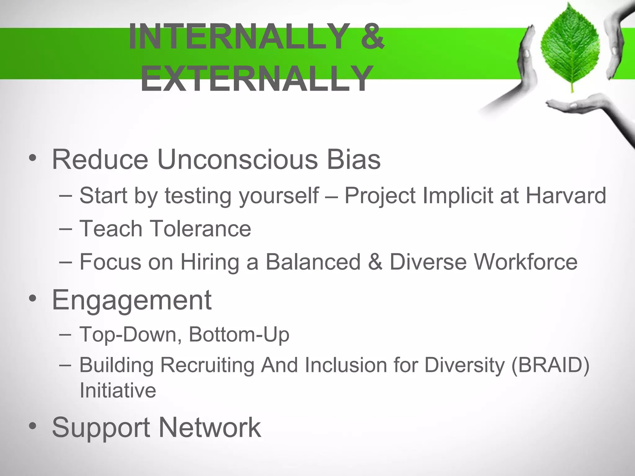 INTERNALLY &
EXTERNALLY
• Reduce Unconscious Bias
– Start by testing yourself – Project Implicit at Harvard
– Teach Tolerance
– Focus on Hiring a Balanced & Diverse Workforce
• Engagement
– Top-Down, Bottom-Up
– Building Recruiting And Inclusion for Diversity (BRAID)
Initiative
• Support Network
 