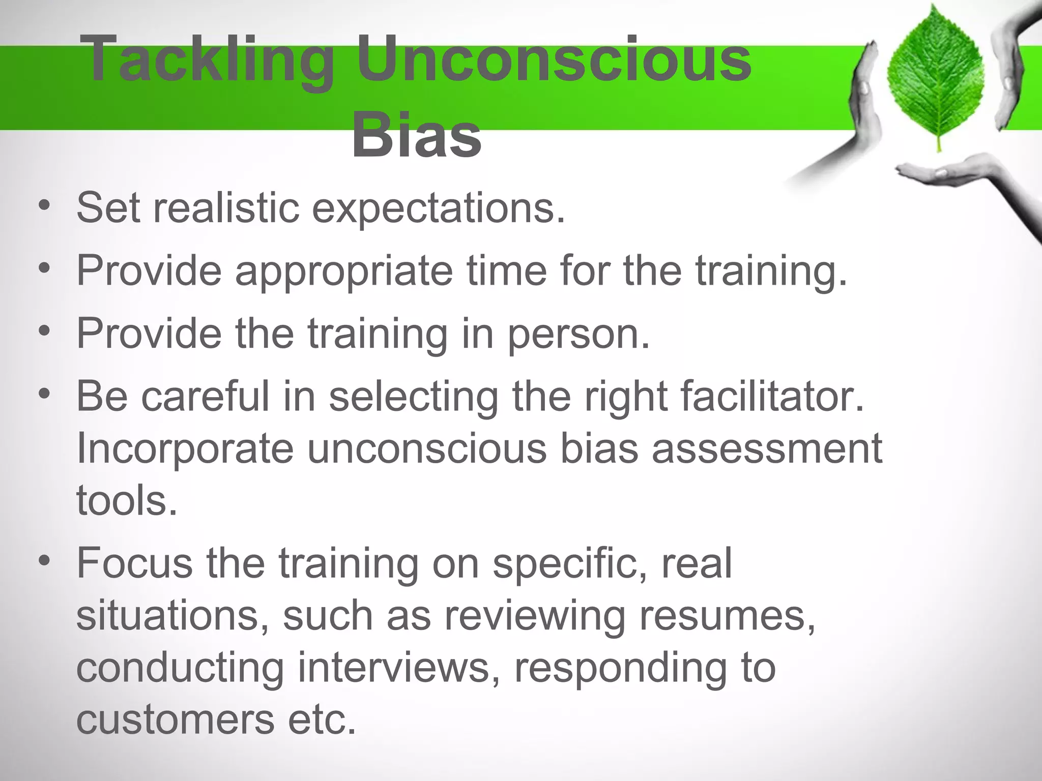 Tackling Unconscious
Bias
• Set realistic expectations.
• Provide appropriate time for the training.
• Provide the training in person.
• Be careful in selecting the right facilitator.
Incorporate unconscious bias assessment
tools.
• Focus the training on specific, real
situations, such as reviewing resumes,
conducting interviews, responding to
customers etc.
 