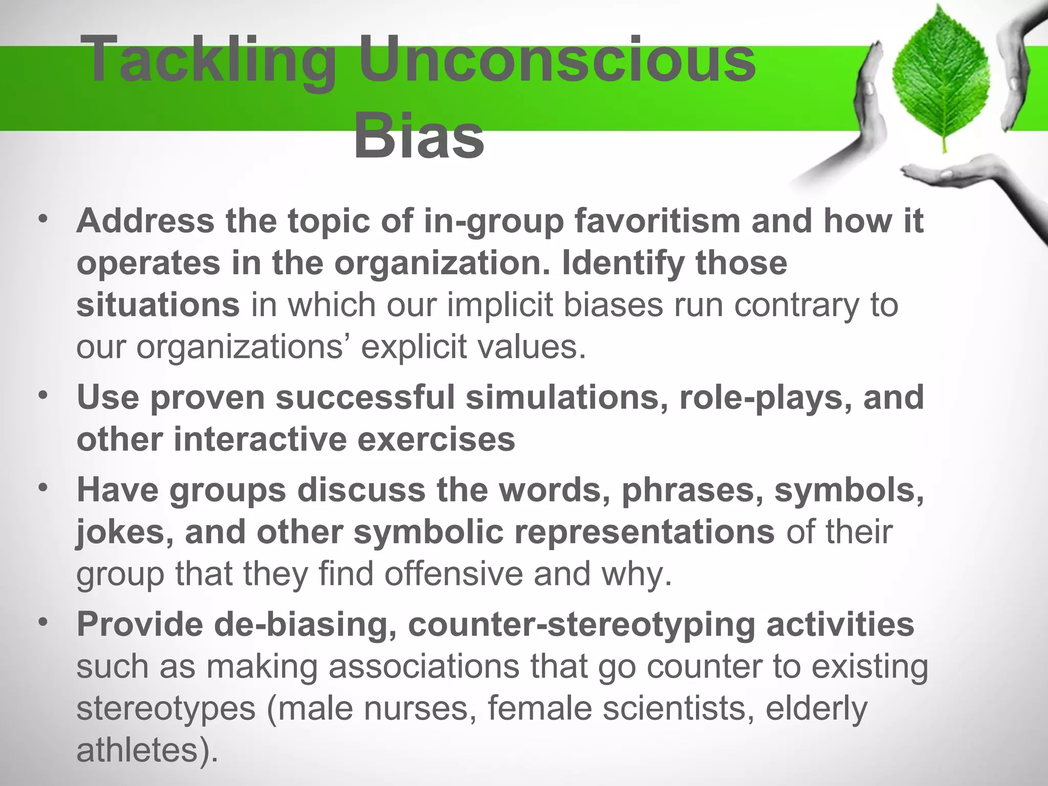 Tackling Unconscious
Bias
• Address the topic of in-group favoritism and how it
operates in the organization.
• Identify those situations in which our implicit biases
run contrary to our organizations’ explicit values.
• Use proven successful simulations, role-plays, and
other interactive exercises.
• Have groups discuss the words, phrases, symbols,
jokes, and other symbolic representations of their
group that they find offensive and why.
• Provide de-biasing, counter-stereotyping activities
– Such as making associations that go counter to existing
stereotypes (male nurses, female scientists, elderly athletes).
 