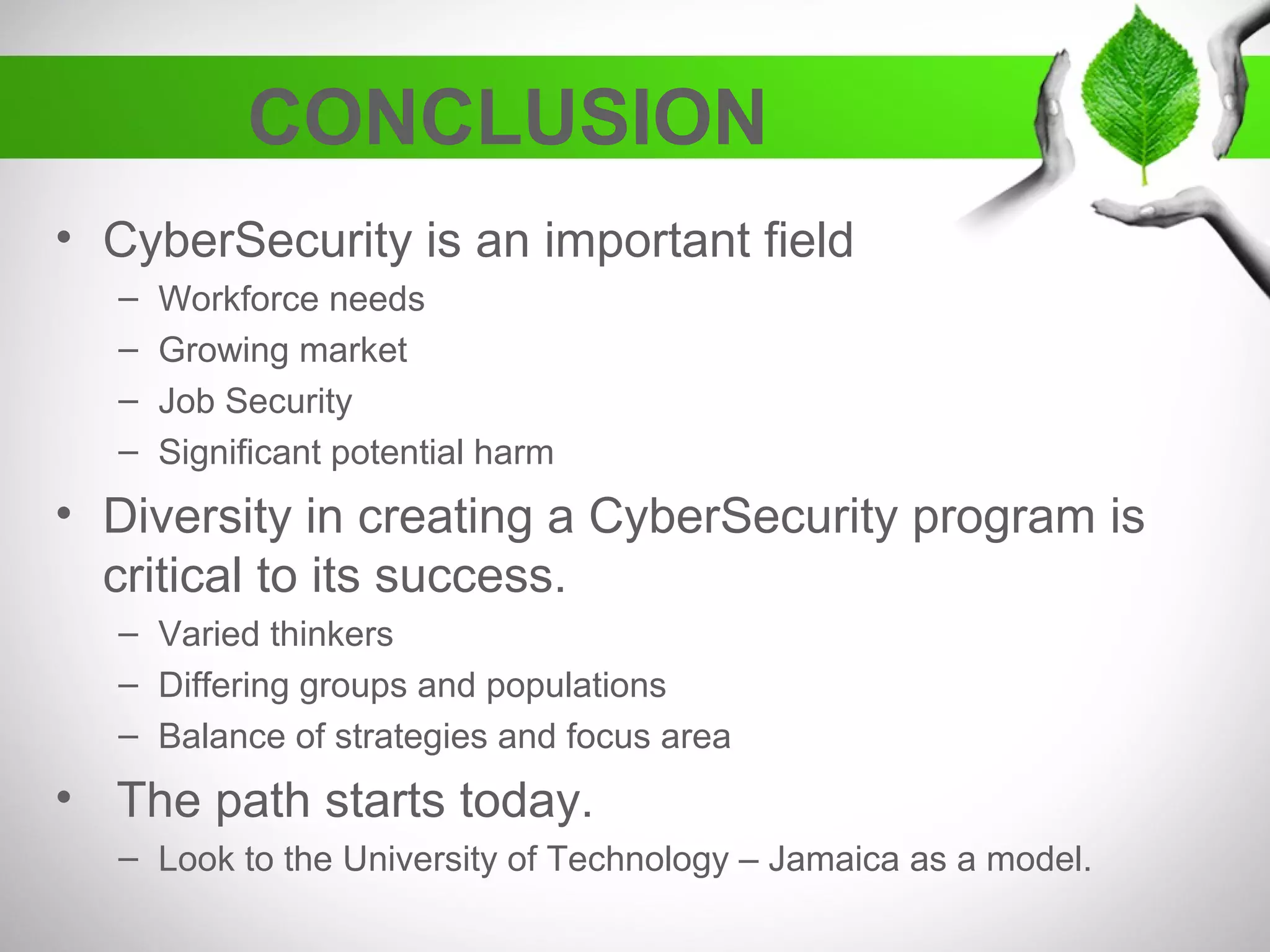 CONCLUSION
• CyberSecurity is an important field
– Workforce needs
– Growing market
– Job Security
– Significant potential harm
• Diversity in creating a CyberSecurity program is
critical to its success.
– Varied thinkers
– Differing groups and populations
– Balance of strategies and focus area
• The path starts today.
– Look to the University of Technology – Jamaica as a model.
 