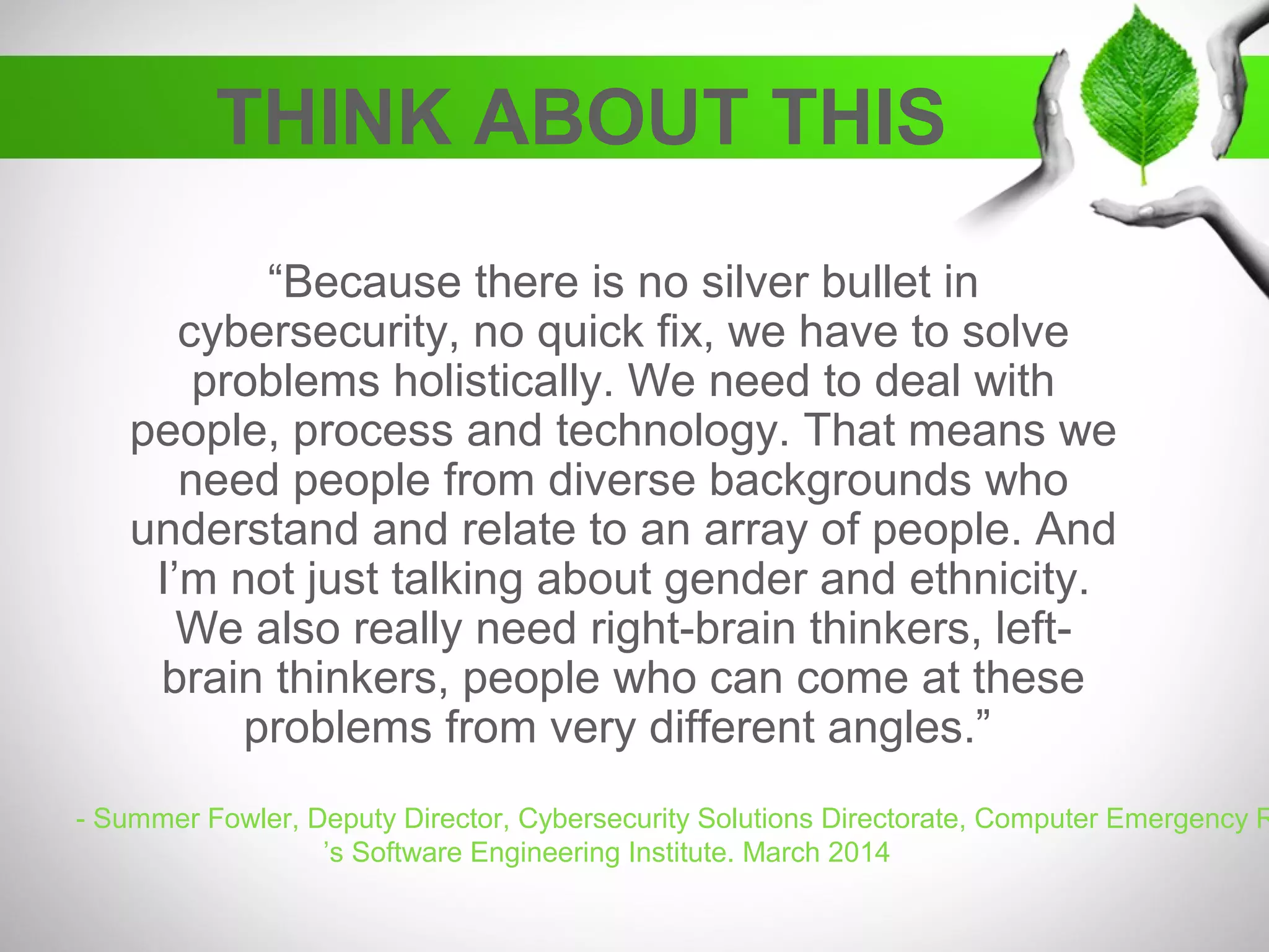THINK ABOUT THIS
“Because there is no silver bullet in
cybersecurity, no quick fix, we have to solve
problems holistically. We need to deal with
people, process and technology. That means we
need people from diverse backgrounds who
understand and relate to an array of people. And
I’m not just talking about gender and ethnicity.
We also really need right-brain thinkers, left-
brain thinkers, people who can come at these
problems from very different angles.”
- Summer Fowler, Deputy Director, Cybersecurity Solutions Directorate, Computer Emergency R
’s Software Engineering Institute. March 2014
 