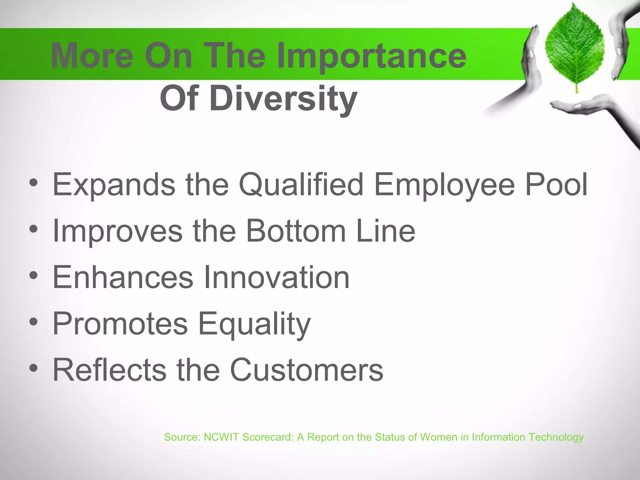 More On The Importance
Of Diversity
• Expands the Qualified Employee Pool
• Improves the Bottom Line
• Enhances Innovation
• Promotes Equality
• Reflects the Customers
Source: NCWIT Scorecard: A Report on the Status of Women in Information Technology
 
