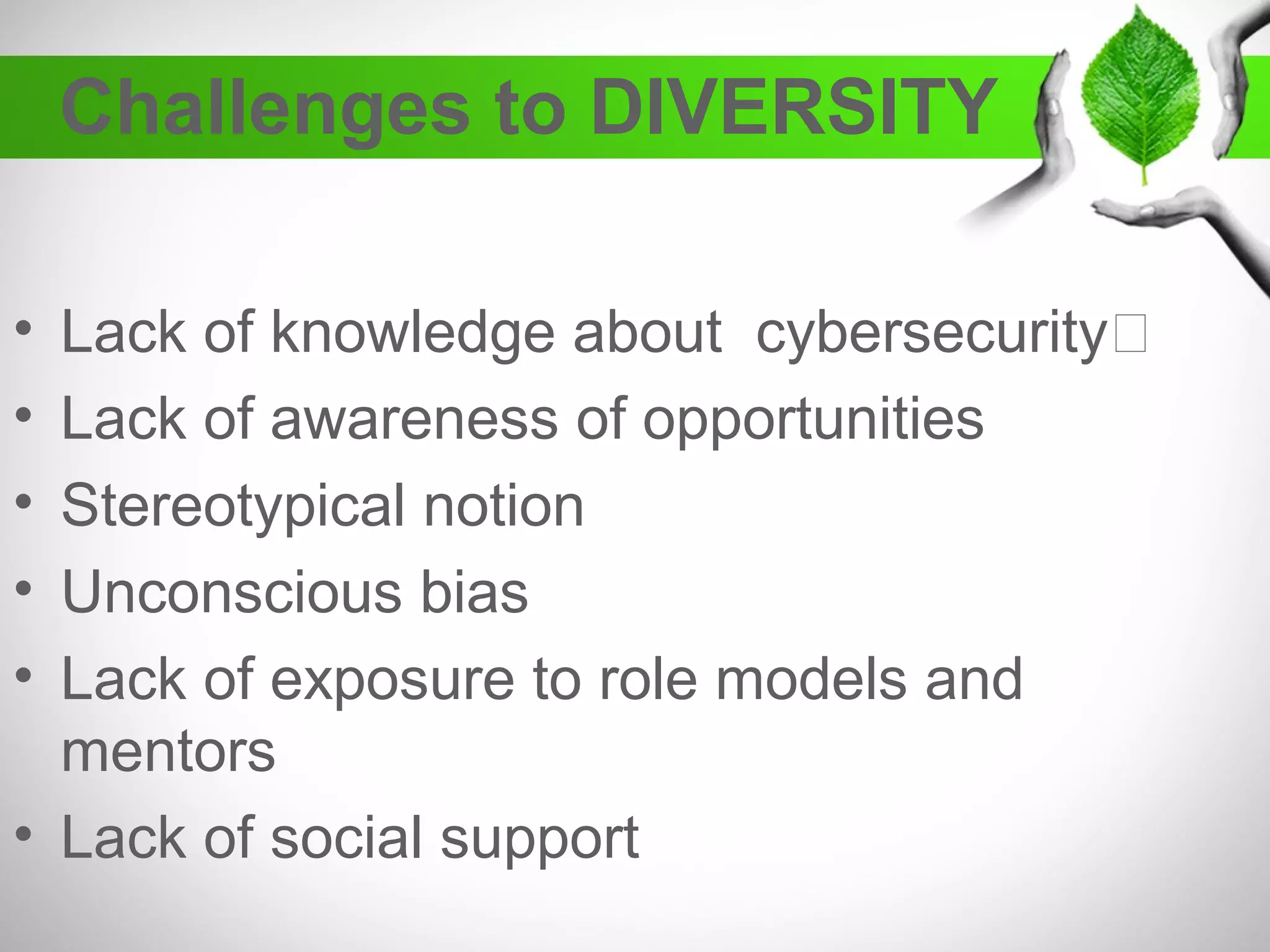 Challenges to DIVERSITY
• Lack of knowledge about cybersecurity
• Lack of awareness of opportunities
• Stereotypical notion
• Unconscious bias
• Lack of exposure to role models and
mentors
• Lack of social support
 