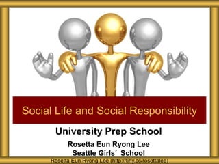 University Prep School
Rosetta Eun Ryong Lee
Seattle Girls’ School
Social Life and Social Responsibility
Rosetta Eun Ryong Lee (http://tiny.cc/rosettalee)
 