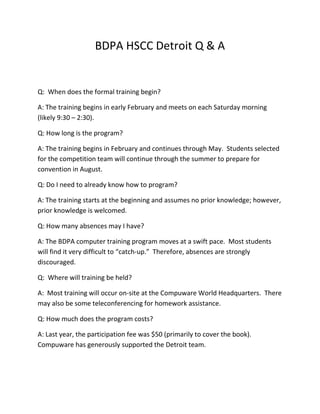 BDPA HSCC Detroit Q & A


Q: When does the formal training begin?

A: The training begins in early February and meets on each Saturday morning
(likely 9:30 – 2:30).

Q: How long is the program?

A: The training begins in February and continues through May. Students selected
for the competition team will continue through the summer to prepare for
convention in August.

Q: Do I need to already know how to program?

A: The training starts at the beginning and assumes no prior knowledge; however,
prior knowledge is welcomed.

Q: How many absences may I have?

A: The BDPA computer training program moves at a swift pace. Most students
will find it very difficult to “catch-up.” Therefore, absences are strongly
discouraged.

Q: Where will training be held?

A: Most training will occur on-site at the Compuware World Headquarters. There
may also be some teleconferencing for homework assistance.

Q: How much does the program costs?

A: Last year, the participation fee was $50 (primarily to cover the book).
Compuware has generously supported the Detroit team.
 