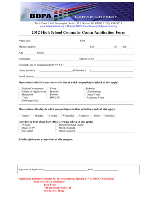 Tech Town ◊ 440 Burroughs, Suite 115 ◊ Detroit, MI 48202 ◊ (313) 438-3519
                   www.bdpa-detroit.org ◊ Detroit-HSCC-Coordinator@bdpa-detroit.org

            2012 High School Computer Camp Application Form
Name: Last_______________________________________First______________________________________

Mailing Address__________________________________________ City_______________ St____ Zip______

Age___________School______________________________________________________________________

Curriculum______________________________________ School’s City_______________________________

Expected Date of Graduation (MM/YYYY) ______________________________________________________

Home Number (      ) _________________________Alt Number (           ) _________________________________

Email Address. _____________________________________________________________________________

Please indicate the Extracurricular activities in which you participate (check all that apply)

   Student Government      Co-op                        Robotics
   Officer of organization Baseball                     Cheerleading
   Basketball              Football                     Dance Team
   Track                   DAPCEP                       Academic Team
   Other (specify)___________________________________________________________________________
__________________________________________________________________________________________

Please indicate the days in which you participate in these activities (check all that apply)

   Sunday      Monday       Tuesday      Wednesday        Thursday      Friday     Saturday

How did you hear about BDPA/HSCC? Please (check all that apply)
  Website                      Present Member (Name)
  Radio or TV                  Word of Mouth
  Newsletter                   Other (specify)_______________________________________________


Briefly explain your expectations of this program:




Signature of Application__________________________________ Date ___________________


Application Deadline: January 31, 2012 (In person: January 21th @ HSCC Orientation)
             Mail to: HSCC Coordinator
                      Tech Town
                       440 Burroughs Suite 115
                      Detroit , MI 48202
 