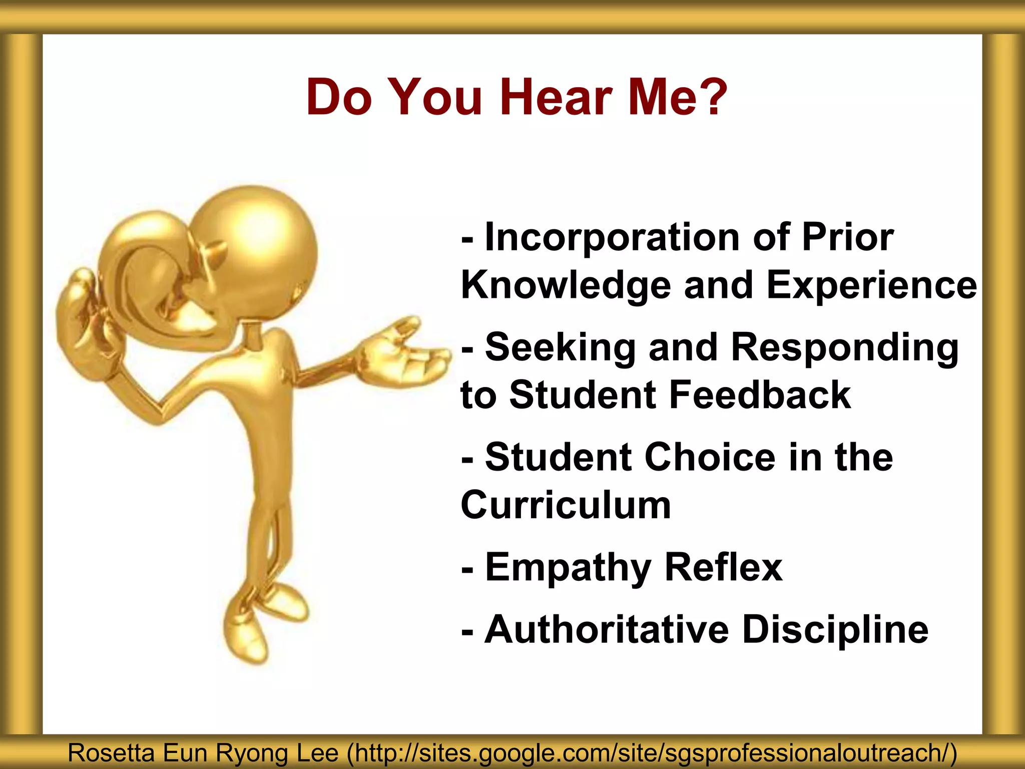 Do You Hear Me?
Rosetta Eun Ryong Lee (http://sites.google.com/site/sgsprofessionaloutreach/)
- Incorporation of Prior
Knowledge and Experience
- Seeking and Responding
to Student Feedback
- Student Choice in the
Curriculum
- Empathy Reflex
- Authoritative Discipline
 