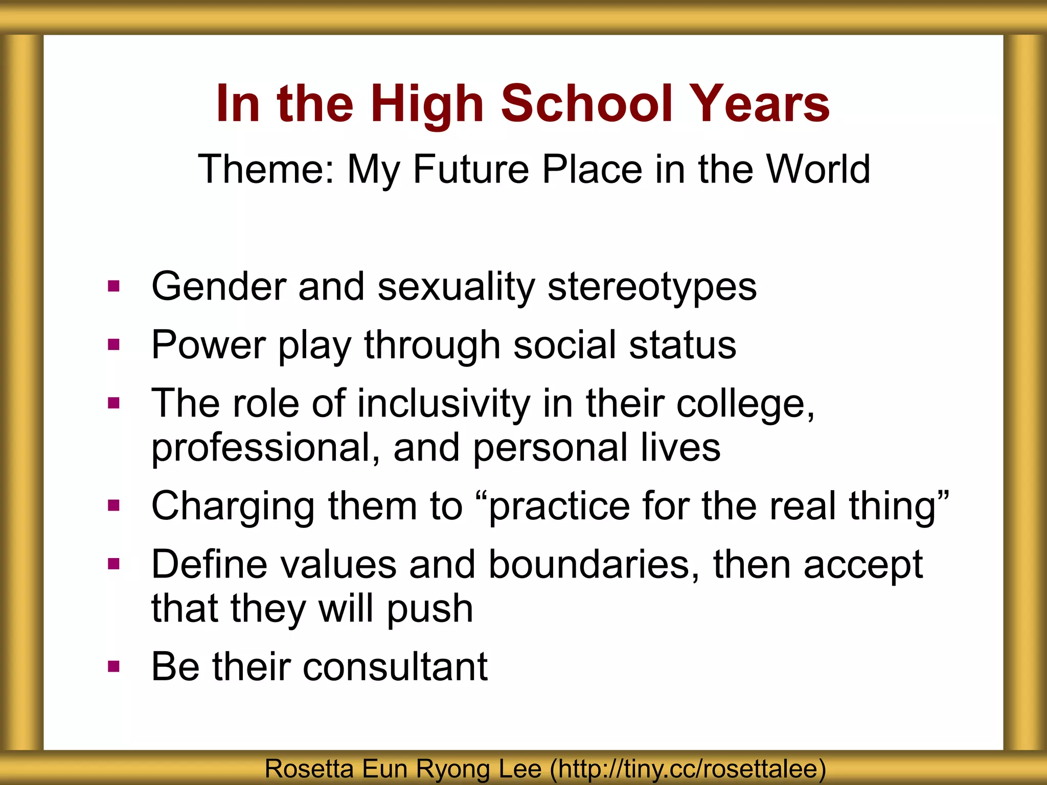 In the High School Years
Rosetta Eun Ryong Lee (http://tiny.cc/rosettalee)
Theme: My Future Place in the World
 Gender and sexuality stereotypes
 Power play through social status
 The role of inclusivity in their college,
professional, and personal lives
 Charging them to “practice for the real thing”
 Define values and boundaries, then accept
that they will push
 Be their consultant
 