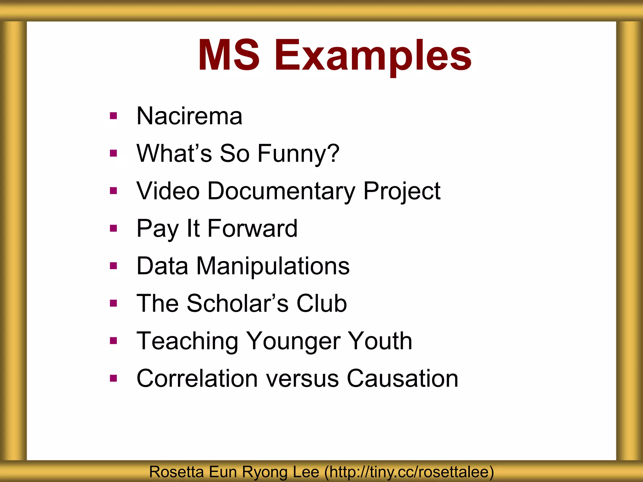MS Examples
 Nacirema
 What’s So Funny?
 Video Documentary Project
 Pay It Forward
 Data Manipulations
 The Scholar’s Club
 Teaching Younger Youth
 Correlation versus Causation
Rosetta Eun Ryong Lee (http://tiny.cc/rosettalee)
 