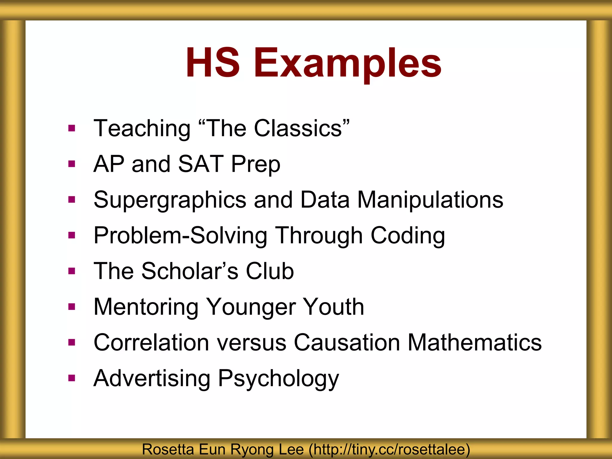 HS Examples
 Teaching “The Classics”
 AP and SAT Prep
 Supergraphics and Data Manipulations
 Problem-Solving Through Coding
 The Scholar’s Club
 Mentoring Younger Youth
 Correlation versus Causation Mathematics
 Advertising Psychology
Rosetta Eun Ryong Lee (http://tiny.cc/rosettalee)
 