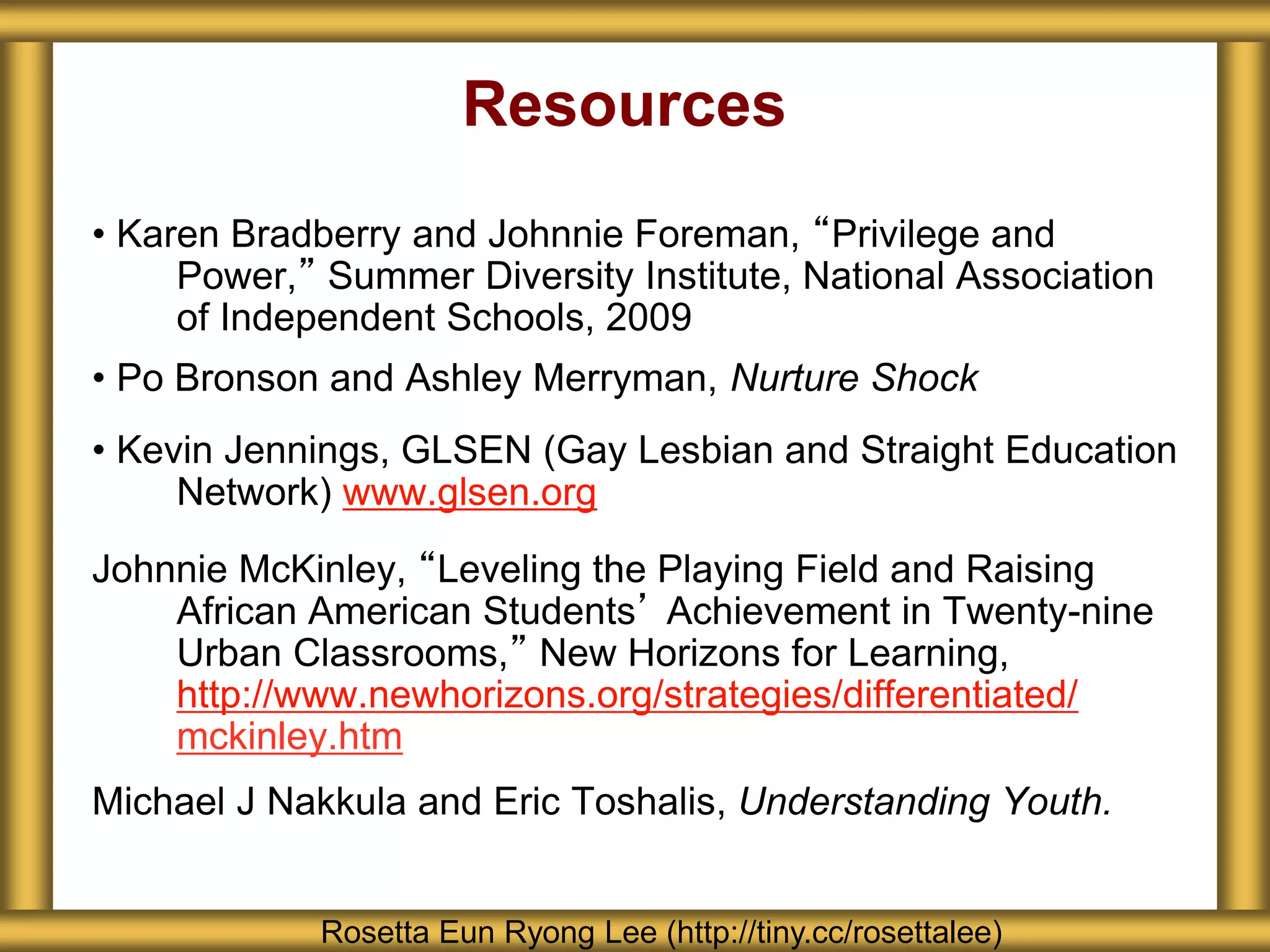Resources
• Karen Bradberry and Johnnie Foreman, “Privilege and
Power,” Summer Diversity Institute, National Association
of Independent Schools, 2009
• Po Bronson and Ashley Merryman, Nurture Shock
• Kevin Jennings, GLSEN (Gay Lesbian and Straight Education
Network) www.glsen.org
Johnnie McKinley, “Leveling the Playing Field and Raising
African American Students’ Achievement in Twenty-nine
Urban Classrooms,” New Horizons for Learning,
http://www.newhorizons.org/strategies/differentiated/
mckinley.htm
Michael J Nakkula and Eric Toshalis, Understanding Youth.
Rosetta Eun Ryong Lee (http://tiny.cc/rosettalee)
 