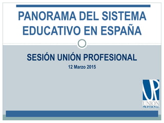SESIÓN UNIÓN PROFESIONAL
12 Marzo 2015
PANORAMA DEL SISTEMA
EDUCATIVO EN ESPAÑA
 