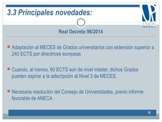 3.3 Principales novedades:
Real Decreto 96/2014
Adaptación al MECES de Grados universitarios con extensión superior a
240 ECTS por directrices europeas
Cuando, al menos, 60 ECTS son de nivel máster, dichos Grados
pueden aspirar a la adscripción al Nivel 3 de MECES.
Necesaria resolución del Consejo de Universidades, previo informe
favorable de ANECA
12
 